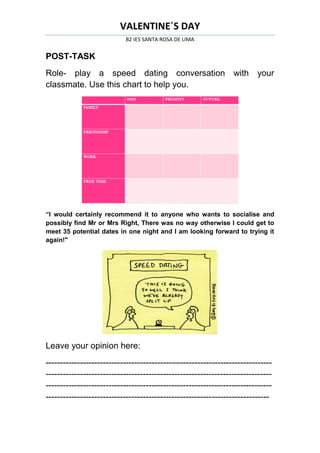 VALENTINE´S DAY
                           B2 IES SANTA ROSA DE LIMA


POST-TASK
Role- play a speed dating conversation with                              your
classmate. Use this chart to help you.




“I would certainly recommend it to anyone who wants to socialise and
possibly find Mr or Mrs Right, There was no way otherwise I could get to
meet 35 potential dates in one night and I am looking forward to trying it
again!"




Leave your opinion here:
-------------------------------------------------------------------------------
-------------------------------------------------------------------------------
-------------------------------------------------------------------------------
------------------------------------------------------------------------------
 