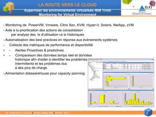 LA ROUTE VERS LE CLOUD
                    Superviser les environnements virtualisés IBM Tivoli
                            Monitoring for Virtual Environment


- Monitoring de PowerVM, Vmware, Citrix Xen, KVM, Hyper-V, Solaris, NetApp, zVM
- Aide à la prioritication des actions de consolidation
     par analyse des tx d'utilisation vs tx historiques
- Automatisation des best practices en réponse aux évènements systèmes
-      Collecte des métriques de performance et disponibilité
•      -    Alertes Proactives & predictives
•      -    Comparaison des données temps réel et données
            historique afin d'aider à identifier les problèmes
            intermittents et les problèmes dus
            à des pics de charge
–Alimentation datawarehouse pour capacity planning




    En route vers le CLOUD | Speed Dating IBM | 30 Nov. 2011                      7
 