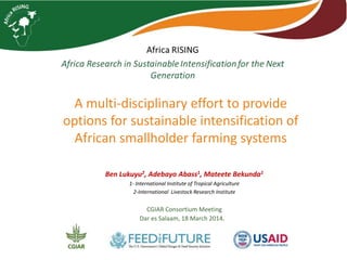 A multi-disciplinary effort to provide
options for sustainable intensification of
African smallholder farming systems
Ben Lukuyu2, Adebayo Abass1, Mateete Bekunda1
1- International Institute of Tropical Agriculture
2-International Livestock Research Institute
CGIAR Consortium Meeting
Dar es Salaam, 18 March 2014.
 