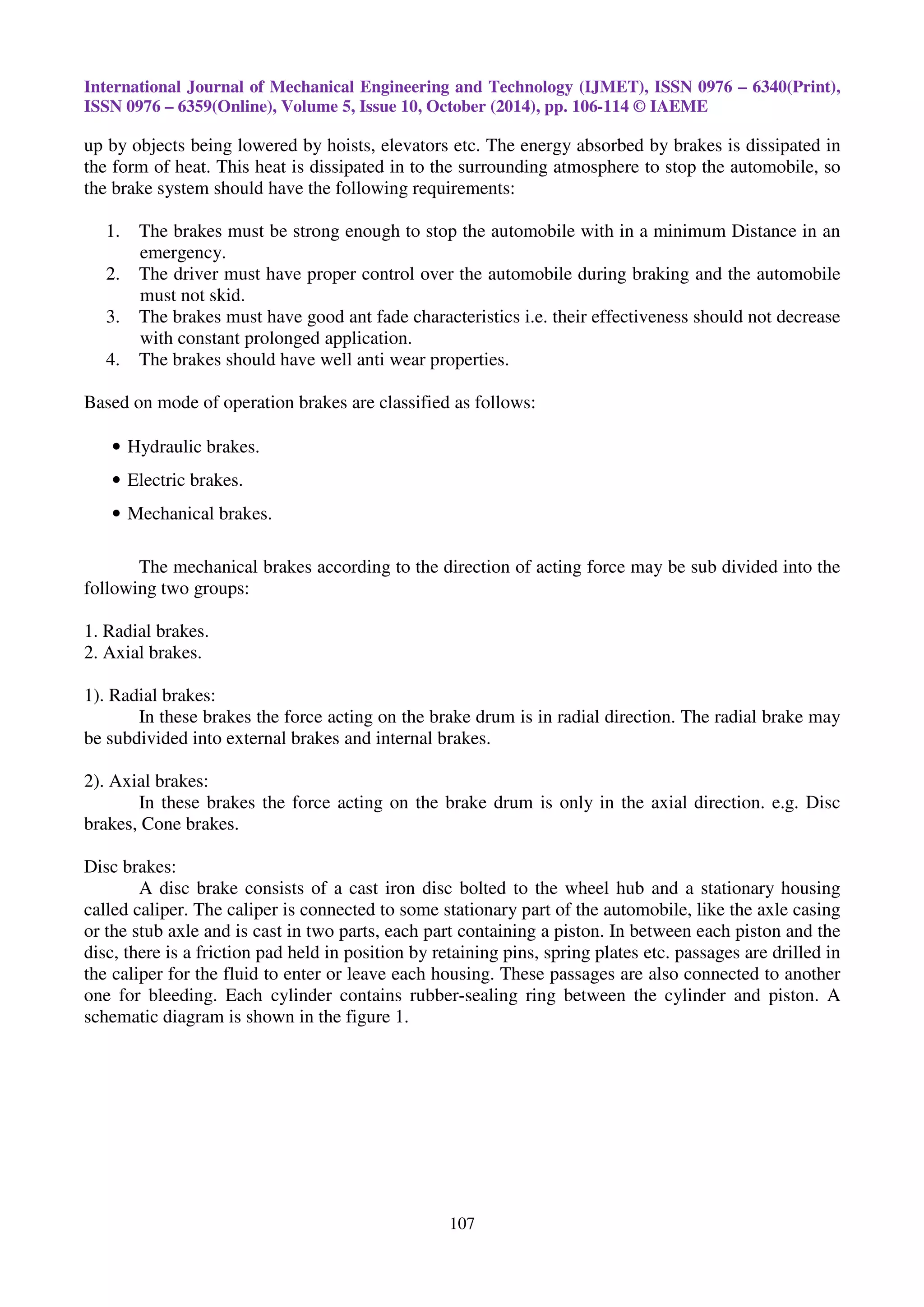 International Journal of Mechanical Engineering and Technology (IJMET), ISSN 0976 – 6340(Print),
ISSN 0976 – 6359(Online), Volume 5, Issue 10, October (2014), pp. 106-114 © IAEME
107
up by objects being lowered by hoists, elevators etc. The energy absorbed by brakes is dissipated in
the form of heat. This heat is dissipated in to the surrounding atmosphere to stop the automobile, so
the brake system should have the following requirements:
1. The brakes must be strong enough to stop the automobile with in a minimum Distance in an
emergency.
2. The driver must have proper control over the automobile during braking and the automobile
must not skid.
3. The brakes must have good ant fade characteristics i.e. their effectiveness should not decrease
with constant prolonged application.
4. The brakes should have well anti wear properties.
Based on mode of operation brakes are classified as follows:
• Hydraulic brakes.
• Electric brakes.
• Mechanical brakes.
The mechanical brakes according to the direction of acting force may be sub divided into the
following two groups:
1. Radial brakes.
2. Axial brakes.
1). Radial brakes:
In these brakes the force acting on the brake drum is in radial direction. The radial brake may
be subdivided into external brakes and internal brakes.
2). Axial brakes:
In these brakes the force acting on the brake drum is only in the axial direction. e.g. Disc
brakes, Cone brakes.
Disc brakes:
A disc brake consists of a cast iron disc bolted to the wheel hub and a stationary housing
called caliper. The caliper is connected to some stationary part of the automobile, like the axle casing
or the stub axle and is cast in two parts, each part containing a piston. In between each piston and the
disc, there is a friction pad held in position by retaining pins, spring plates etc. passages are drilled in
the caliper for the fluid to enter or leave each housing. These passages are also connected to another
one for bleeding. Each cylinder contains rubber-sealing ring between the cylinder and piston. A
schematic diagram is shown in the figure 1.
 