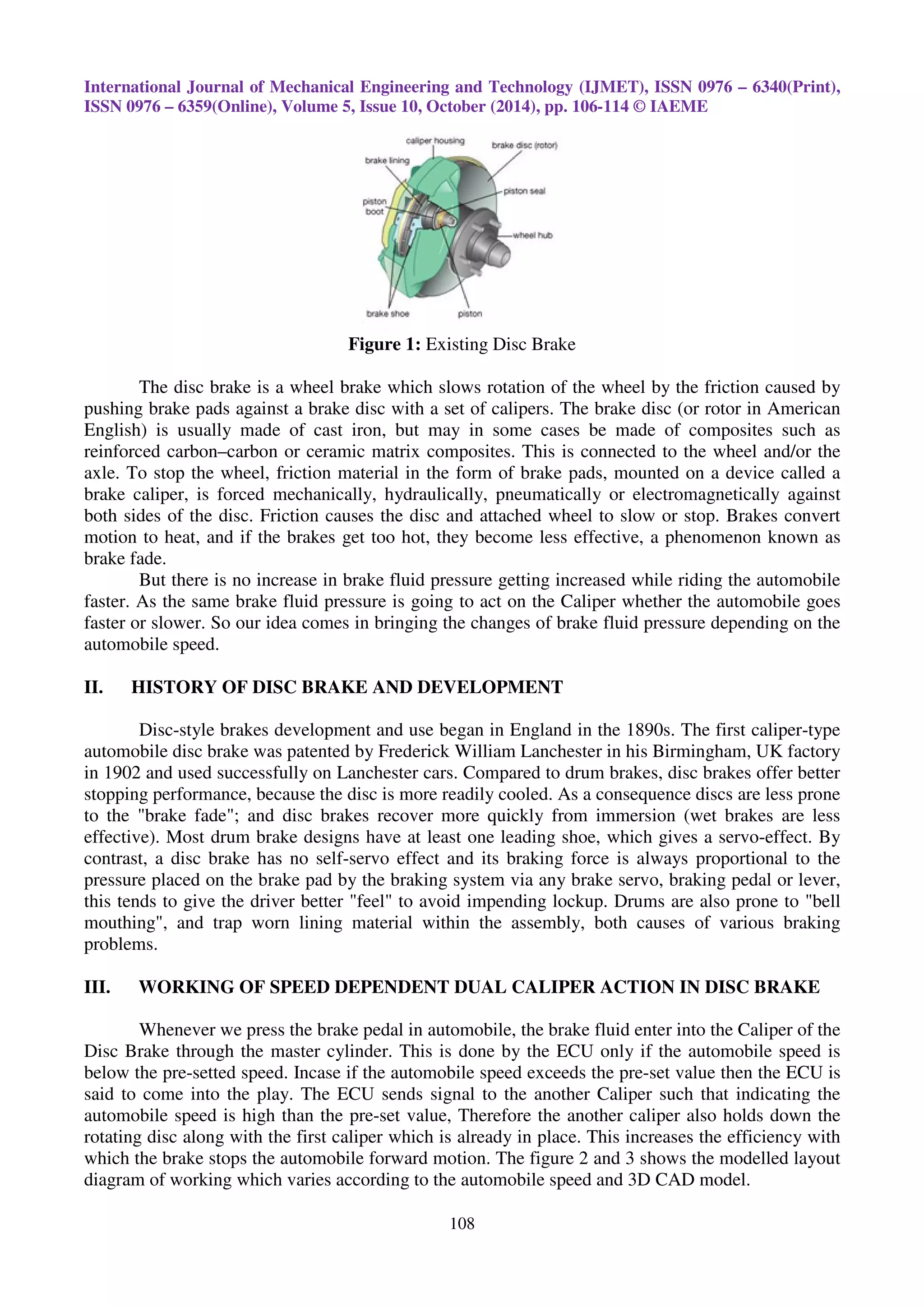 International Journal of Mechanical Engineering and Technology (IJMET), ISSN 0976 – 6340(Print),
ISSN 0976 – 6359(Online), Volume 5, Issue 10, October (2014), pp. 106-114 © IAEME
108
Figure 1: Existing Disc Brake
The disc brake is a wheel brake which slows rotation of the wheel by the friction caused by
pushing brake pads against a brake disc with a set of calipers. The brake disc (or rotor in American
English) is usually made of cast iron, but may in some cases be made of composites such as
reinforced carbon–carbon or ceramic matrix composites. This is connected to the wheel and/or the
axle. To stop the wheel, friction material in the form of brake pads, mounted on a device called a
brake caliper, is forced mechanically, hydraulically, pneumatically or electromagnetically against
both sides of the disc. Friction causes the disc and attached wheel to slow or stop. Brakes convert
motion to heat, and if the brakes get too hot, they become less effective, a phenomenon known as
brake fade.
But there is no increase in brake fluid pressure getting increased while riding the automobile
faster. As the same brake fluid pressure is going to act on the Caliper whether the automobile goes
faster or slower. So our idea comes in bringing the changes of brake fluid pressure depending on the
automobile speed.
II. HISTORY OF DISC BRAKE AND DEVELOPMENT
Disc-style brakes development and use began in England in the 1890s. The first caliper-type
automobile disc brake was patented by Frederick William Lanchester in his Birmingham, UK factory
in 1902 and used successfully on Lanchester cars. Compared to drum brakes, disc brakes offer better
stopping performance, because the disc is more readily cooled. As a consequence discs are less prone
to the "brake fade"; and disc brakes recover more quickly from immersion (wet brakes are less
effective). Most drum brake designs have at least one leading shoe, which gives a servo-effect. By
contrast, a disc brake has no self-servo effect and its braking force is always proportional to the
pressure placed on the brake pad by the braking system via any brake servo, braking pedal or lever,
this tends to give the driver better "feel" to avoid impending lockup. Drums are also prone to "bell
mouthing", and trap worn lining material within the assembly, both causes of various braking
problems.
III. WORKING OF SPEED DEPENDENT DUAL CALIPER ACTION IN DISC BRAKE
Whenever we press the brake pedal in automobile, the brake fluid enter into the Caliper of the
Disc Brake through the master cylinder. This is done by the ECU only if the automobile speed is
below the pre-setted speed. Incase if the automobile speed exceeds the pre-set value then the ECU is
said to come into the play. The ECU sends signal to the another Caliper such that indicating the
automobile speed is high than the pre-set value, Therefore the another caliper also holds down the
rotating disc along with the first caliper which is already in place. This increases the efficiency with
which the brake stops the automobile forward motion. The figure 2 and 3 shows the modelled layout
diagram of working which varies according to the automobile speed and 3D CAD model.
 