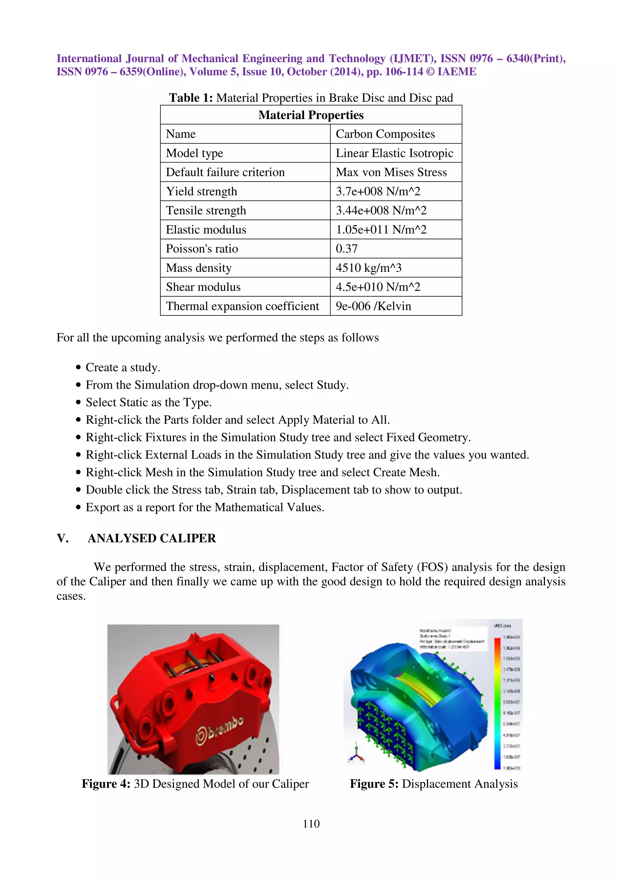 International Journal of Mechanical Engineering and Technology (IJMET), ISSN 0976 – 6340(Print),
ISSN 0976 – 6359(Online), Volume 5, Issue 10, October (2014), pp. 106-114 © IAEME
110
Table 1: Material Properties in Brake Disc and Disc pad
Material Properties
Name Carbon Composites
Model type Linear Elastic Isotropic
Default failure criterion Max von Mises Stress
Yield strength 3.7e+008 N/m^2
Tensile strength 3.44e+008 N/m^2
Elastic modulus 1.05e+011 N/m^2
Poisson's ratio 0.37
Mass density 4510 kg/m^3
Shear modulus 4.5e+010 N/m^2
Thermal expansion coefficient 9e-006 /Kelvin
For all the upcoming analysis we performed the steps as follows
• Create a study.
• From the Simulation drop-down menu, select Study.
• Select Static as the Type.
• Right-click the Parts folder and select Apply Material to All.
• Right-click Fixtures in the Simulation Study tree and select Fixed Geometry.
• Right-click External Loads in the Simulation Study tree and give the values you wanted.
• Right-click Mesh in the Simulation Study tree and select Create Mesh.
• Double click the Stress tab, Strain tab, Displacement tab to show to output.
• Export as a report for the Mathematical Values.
V. ANALYSED CALIPER
We performed the stress, strain, displacement, Factor of Safety (FOS) analysis for the design
of the Caliper and then finally we came up with the good design to hold the required design analysis
cases.
Figure 4: 3D Designed Model of our Caliper Figure 5: Displacement Analysis
 