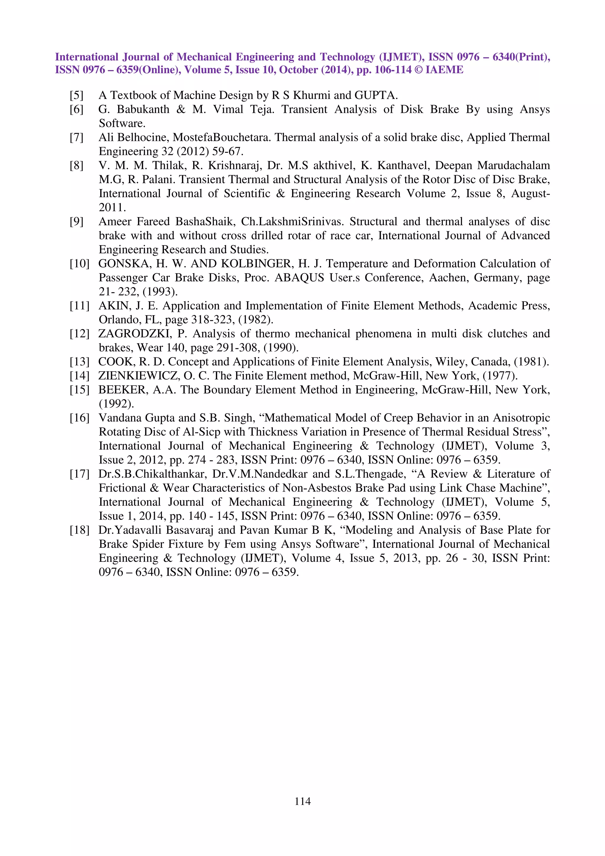 International Journal of Mechanical Engineering and Technology (IJMET), ISSN 0976 – 6340(Print),
ISSN 0976 – 6359(Online), Volume 5, Issue 10, October (2014), pp. 106-114 © IAEME
114
[5] A Textbook of Machine Design by R S Khurmi and GUPTA.
[6] G. Babukanth & M. Vimal Teja. Transient Analysis of Disk Brake By using Ansys
Software.
[7] Ali Belhocine, MostefaBouchetara. Thermal analysis of a solid brake disc, Applied Thermal
Engineering 32 (2012) 59-67.
[8] V. M. M. Thilak, R. Krishnaraj, Dr. M.S akthivel, K. Kanthavel, Deepan Marudachalam
M.G, R. Palani. Transient Thermal and Structural Analysis of the Rotor Disc of Disc Brake,
International Journal of Scientific & Engineering Research Volume 2, Issue 8, August-
2011.
[9] Ameer Fareed BashaShaik, Ch.LakshmiSrinivas. Structural and thermal analyses of disc
brake with and without cross drilled rotar of race car, International Journal of Advanced
Engineering Research and Studies.
[10] GONSKA, H. W. AND KOLBINGER, H. J. Temperature and Deformation Calculation of
Passenger Car Brake Disks, Proc. ABAQUS User.s Conference, Aachen, Germany, page
21- 232, (1993).
[11] AKIN, J. E. Application and Implementation of Finite Element Methods, Academic Press,
Orlando, FL, page 318-323, (1982).
[12] ZAGRODZKI, P. Analysis of thermo mechanical phenomena in multi disk clutches and
brakes, Wear 140, page 291-308, (1990).
[13] COOK, R. D. Concept and Applications of Finite Element Analysis, Wiley, Canada, (1981).
[14] ZIENKIEWICZ, O. C. The Finite Element method, McGraw-Hill, New York, (1977).
[15] BEEKER, A.A. The Boundary Element Method in Engineering, McGraw-Hill, New York,
(1992).
[16] Vandana Gupta and S.B. Singh, “Mathematical Model of Creep Behavior in an Anisotropic
Rotating Disc of Al-Sicp with Thickness Variation in Presence of Thermal Residual Stress”,
International Journal of Mechanical Engineering & Technology (IJMET), Volume 3,
Issue 2, 2012, pp. 274 - 283, ISSN Print: 0976 – 6340, ISSN Online: 0976 – 6359.
[17] Dr.S.B.Chikalthankar, Dr.V.M.Nandedkar and S.L.Thengade, “A Review & Literature of
Frictional & Wear Characteristics of Non-Asbestos Brake Pad using Link Chase Machine”,
International Journal of Mechanical Engineering & Technology (IJMET), Volume 5,
Issue 1, 2014, pp. 140 - 145, ISSN Print: 0976 – 6340, ISSN Online: 0976 – 6359.
[18] Dr.Yadavalli Basavaraj and Pavan Kumar B K, “Modeling and Analysis of Base Plate for
Brake Spider Fixture by Fem using Ansys Software”, International Journal of Mechanical
Engineering & Technology (IJMET), Volume 4, Issue 5, 2013, pp. 26 - 30, ISSN Print:
0976 – 6340, ISSN Online: 0976 – 6359.
 