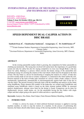 International Journal of Mechanical Engineering and Technology (IJMET), ISSN 0976 – 6340(Print),
ISSN 0976 – 6359(Online), Volume 5, Issue 10, October (2014), pp. 106-114 © IAEME
106
SPEED DEPENDENT DUAL CALIPER ACTION IN
DISC BRAKE
Santhosh Sivan. K1
, Chandrasekar Sundaram2
, Arangarajan. A3
, Dr. Senthil Kumar. P4
1, 2, 3
(Under Graduate Student, Department of Automobile Engineering, Anna University, MIT,
Chennai, India)
4
(Assistant Professor, Department of Automobile Engineering, Anna University, MIT, Chennai,
India)
ABSTRACT
In the existing automobile market which is growing, the competition for better automobile in
climbing up enormously. The racing fans involved will surely know the importance of a good brake
system not only for safety but also for staying competitive in every race though Brake is the key
factor for safety. Braking is a process which converts the kinetic energy of the automobile into
mechanical energy for arresting the rotation of the road wheels which must be dissipated in the form
of heat. The disc brake is a device for decelerating or stopping the rotation of a wheel. A brake disc
(or rotor) usually made of cast iron or ceramic composites, is connected to the wheel and/or the axle.
Friction material in the form of brake pads (mounted on a device called a brake caliper) is forced
mechanically, hydraulically, pneumatically or electromagnetically against both sides of the disc to
stop the wheel. The present research is basically deals with the modelling and analysis of disc brake
using SolidWorks. Finite element (FE) models of the brake-disc are created using SolidWorks and
simulated using SolidWorks which is based on the finite element method (FEM). In structural
analysis displacement, ultimate stress limit for the design is found. Comparison can be done for
displacement, stresses, nodal strains, etc. for the automobile having the disc brakes with single
caliper and dual caliper going at the speed of within and above a specified speed.
Keywords: Analysis, Disc Brake, Dual Caliper, Finite Element Method, Modelling, SolidWorks.
I. INTRODUCTION
A brake is a device by means of which artificial frictional resistance is applied to moving
machine member, in order to stop the motion of a machine. In the process of performing this
function, the brakes absorb either kinetic energy of the moving member or the potential energy given
INTERNATIONAL JOURNAL OF MECHANICAL ENGINEERING
AND TECHNOLOGY (IJMET)
ISSN 0976 – 6340 (Print)
ISSN 0976 – 6359 (Online)
Volume 5, Issue 10, October (2014), pp. 106-114
© IAEME: www.iaeme.com/IJMET.asp
Journal Impact Factor (2014): 7.5377 (Calculated by GISI)
www.jifactor.com
IJMET
© I A E M E
 