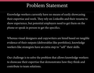Problem Statement
Knowledge workers currently have no means of easily showcasing
their expertise and work. They rely on LinkedIn and their resume to
show experience, but potential employers need to get them on the
phone or speak in person to get the speciﬁcs.
Whereas visual designers and copywriters are hired based on tangible
evidence of their outputs (deliverables like portfolios), knowledge
workers like strategists have an extra step to “sell” their skills.
Our challenge is to solve the problem that allows knowledge workers
to showcase their expertise that demonstrates how they think and
contribute to team solutions.
 