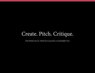 Create. Pitch. Critique.
TECHNICALLY THIS IS CALLED A CHARRETTE.
 