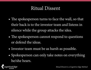 Ritual Dissent
• The spokesperson turns to face the wall, so that
their back is to the investor team and listens in
silence while the group attacks the idea.
• The spokesperson cannot respond to questions
or defend the ideas.
• Investor team must be as harsh as possible.
• Spokesperson can only take notes on everything
he/she hears.
Ritual Dissent is a Cognitive Edge Method
 