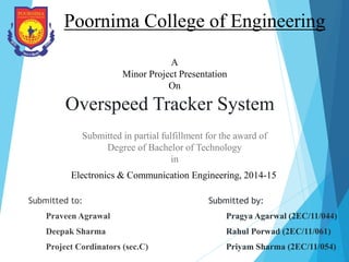 Overspeed Tracker System
Submitted to:
Praveen Agrawal
Deepak Sharma
Project Cordinators (sec.C)
Poornima College of Engineering
Submitted by:
Pragya Agarwal (2EC/11/044)
Rahul Porwad (2EC/11/061)
Priyam Sharma (2EC/11/054)
Electronics & Communication Engineering, 2014-15
A
Minor Project Presentation
On
Submitted in partial fulfillment for the award of
Degree of Bachelor of Technology
in
 