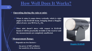 How Well Does It Works?
 Operating during the rain or mist:
 When it rains it comes down vertically which is right
angles to the RADAR beam, bringing about a Doppler
effect of zero (cos 90=0 so Fm=0).
 Since mist doesn't move with respect to RADAR
beams it will be practically invisible to the receiver and
the measurements are completely unaffected.
Doppler RADAR
Measurement Range:
Depends on two factors:-
the power of SHF oscillators
the sensitivity of the detector.
10
 