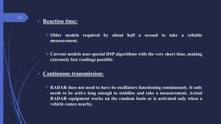  Reaction time:
 Older models required by about half a second to take a reliable
measurement.
 Current models uses special DSP algorithms with the very short time, making
extremely fast readings possible.
 Continuous transmission:
 RADAR does not need to have its oscillators functioning continuously. It only
needs to be active long enough to stabilize and take a measurement. Actual
RADAR equipment works on the random basis or is activated only when a
vehicle comes nearby.
11
 