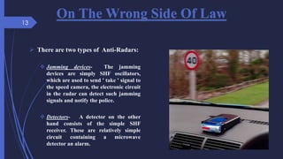 On The Wrong Side Of Law
 There are two types of Anti-Radars:
 Jamming devices- The jamming
devices are simply SHF oscillators,
which are used to send ' take ' signal to
the speed camera, the electronic circuit
in the radar can detect such jamming
signals and notify the police.
 Detectors- A detector on the other
hand consists of the simple SHF
receiver. These are relatively simple
circuit containing a microwave
detector an alarm.
13
 