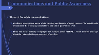 Communications and Public Awareness
 The need for public communications:
 We should make people aware of the speeding and benefits of speed cameras. We should make
awareness in the local level, national level and also in government level.
 There are many publicity campaigns, for example called ‘THINK!’ which includes messages
about the risks and other consequences of speeding.
14
 