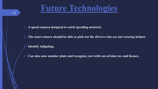 Future Technologies
 A speed camera designed to catch speeding motorist.
 The asset camera should be able to pick out the drivers who are not wearing helmet.
 Identify tailgating.
 Can also note number plate and recognise cars with out-of-date tax and licence.
16
 