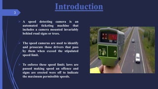 Introduction
 A speed detecting camera is an
automated ticketing machine that
includes a camera mounted invariably
behind road signs or trees.
 The speed cameras are used to identify
and prosecute those drivers that pass
by them when exceed the stipulated
speed limit.
 To enforce these speed limit; laws are
passed making speed an offence and
signs are erected were off to indicate
the maximum permissible speeds.
3
 