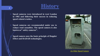 An Older Speed Camera
History
 Speed cameras were introduced in west London
in 1982 and following their success in reducing
speed related crashes.
 Speed cameras are recommended under use to
reduce road casualties. The speed camera is also
known as" safety cameras".
 Speed camera uses the basic principle of Doppler
Effect and RADAR technologies.
4
 
