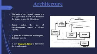 Architecture
 The basic of every speed camera is a
SHF generator, which can transmit
the beams in specific directions.
 Radar makes the use of
electromagnetic waves to detect
objects
 It gives the information about speed,
distance, objects.
 It uses Doppler’s Effect to determine
the vehicle speed.
6
 
