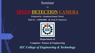 Seminar
On
SPEED DETECTION CAMERA
Prepared by : Kandarp Kumar Tiwari
Roll No. : 1209010085 (B. Tech 6th Semester)
Department of
Computer Science & Engineering
1
 