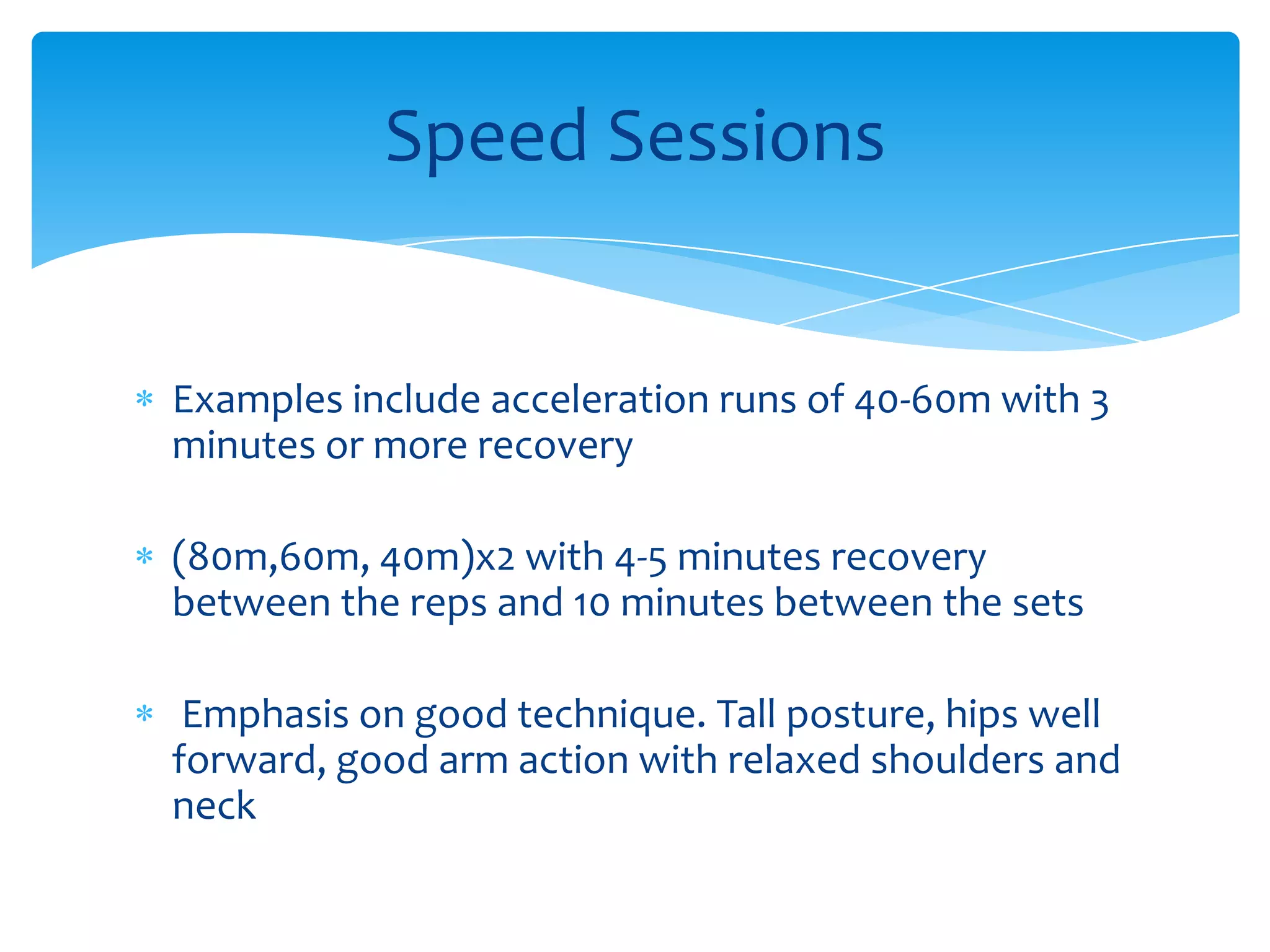 Examples include acceleration runs of 40-60m with 3 minutes or more recovery(80m,60m, 40m)x2 with 4-5 minutes recovery between the reps and 10 minutes between the sets Emphasis on good technique. Tall posture, hips well forward, good arm action with relaxed shoulders and neck Speed Sessions
