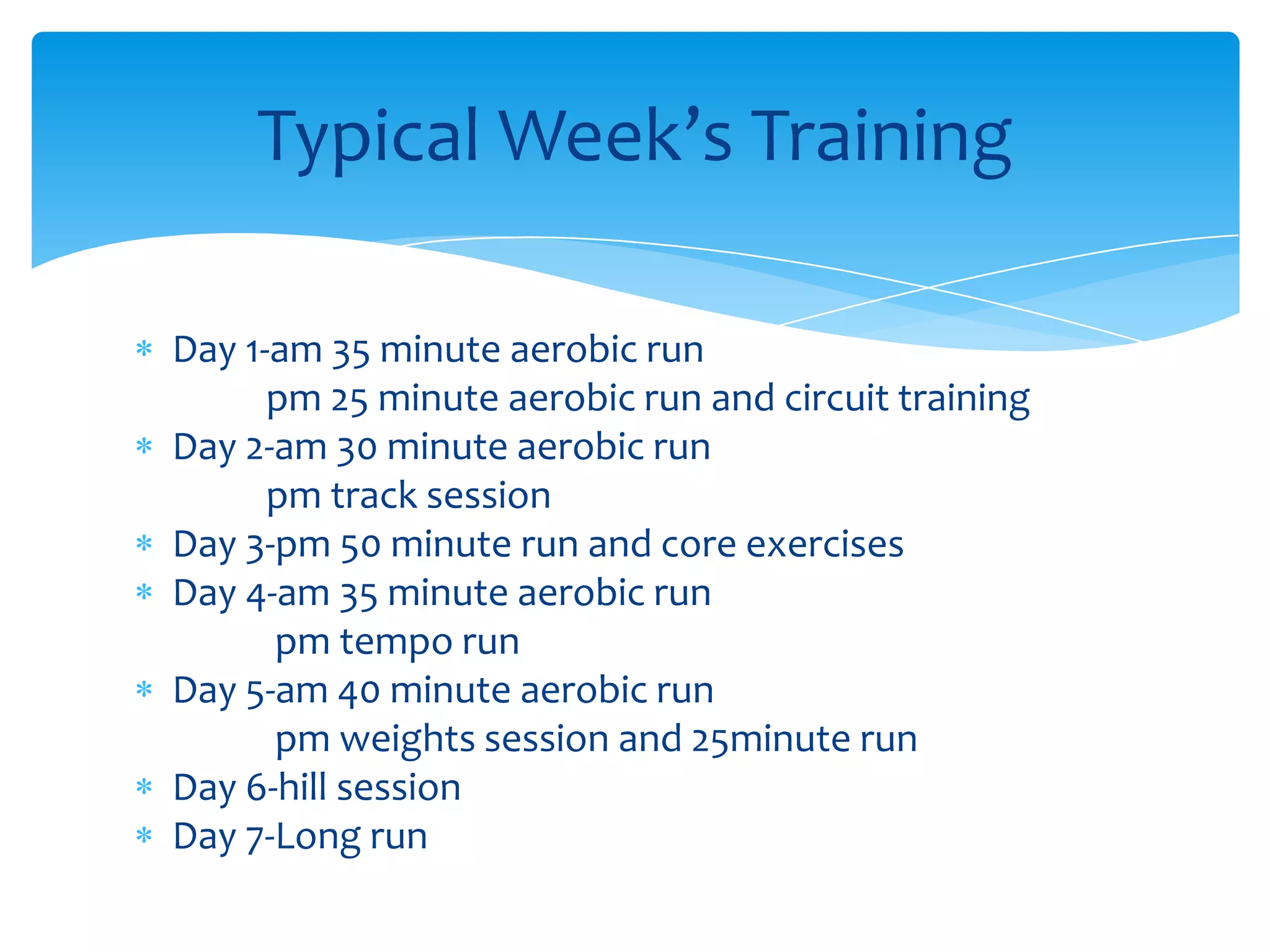Day 1-am 35 minute aerobic run               pm 25 minute aerobic run and circuit trainingDay 2-am 30 minute aerobic run               pm track sessionDay 3-pm 50 minute run and core exercisesDay 4-am 35 minute aerobic run                pm tempo run Day 5-am 40 minute aerobic run                pm weights session and 25minute runDay 6-hill sessionDay 7-Long runTypical Week’s Training