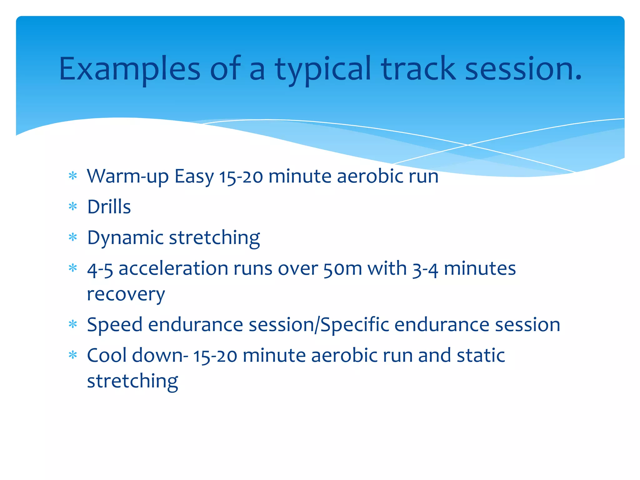 Warm-up Easy 15-20 minute aerobic runDrillsDynamic stretching4-5 acceleration runs over 50m with 3-4 minutes recoverySpeed endurance session/Specific endurance session Cool down- 15-20 minute aerobic run and static stretchingExamples of a typical track session.