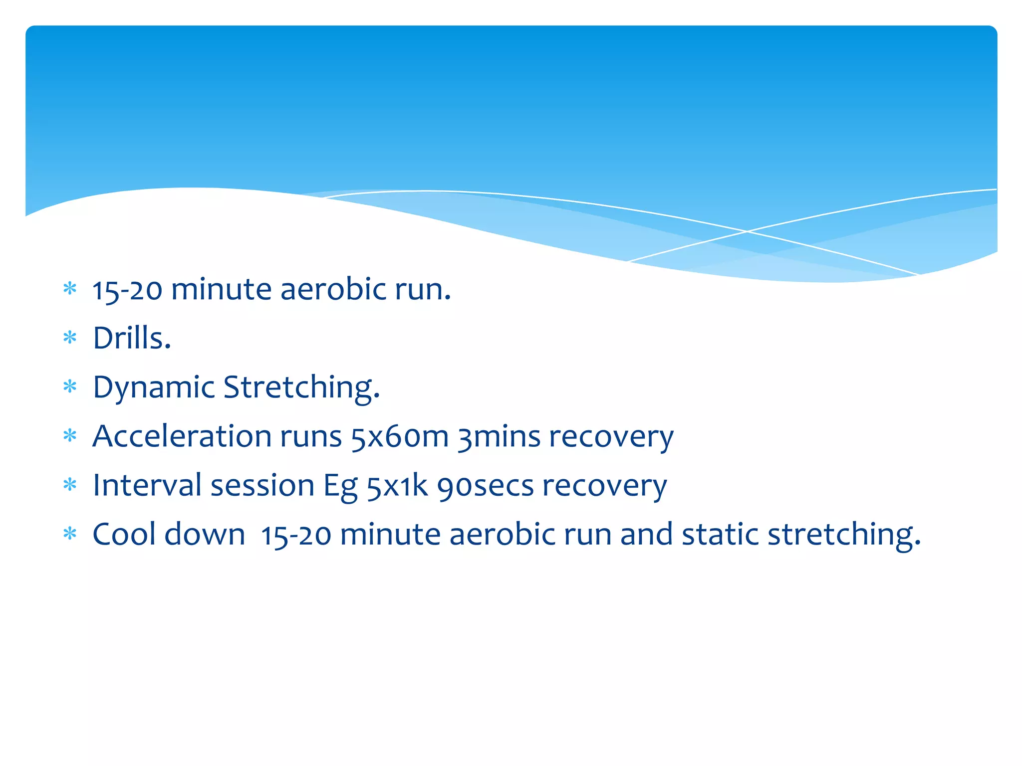 15-20 minute aerobic run.Drills. Dynamic Stretching.Acceleration runs 5x60m 3mins recoveryInterval session Eg 5x1k 90secs recoveryCool down  15-20 minute aerobic run and static stretching. 