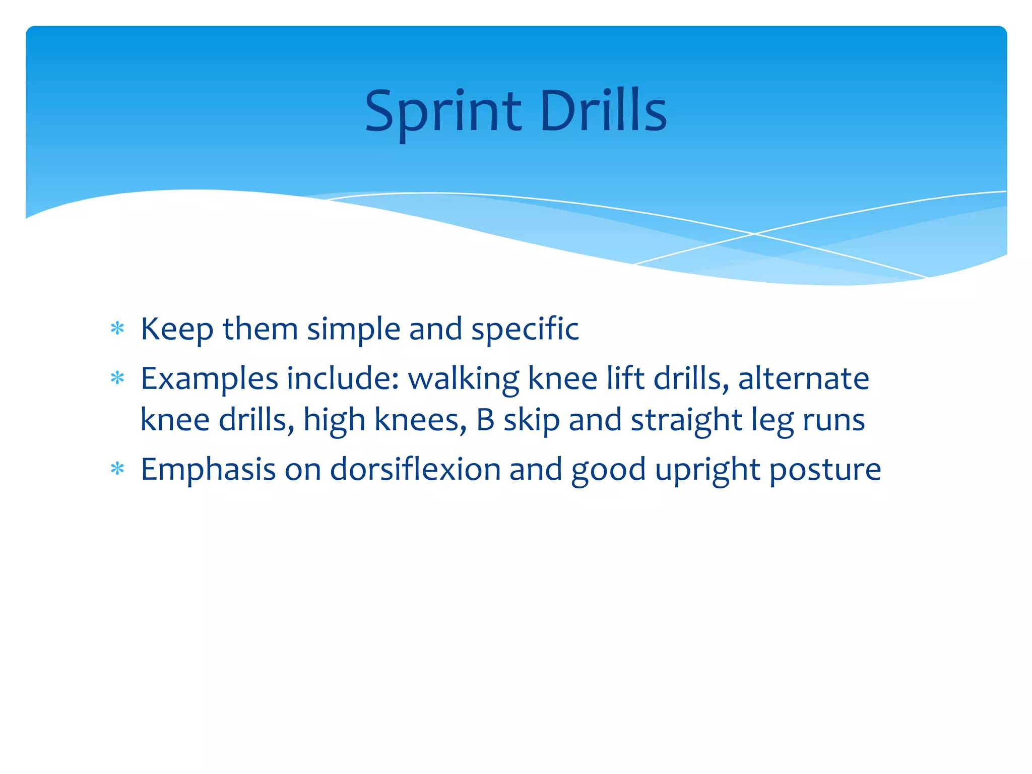 Keep them simple and specific Examples include: walking knee lift drills, alternate knee drills, high knees, B skip and straight leg runsEmphasis on dorsiflexion and good upright posture Sprint Drills