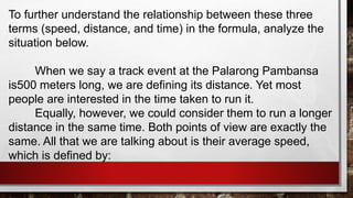 To further understand the relationship between these three
terms (speed, distance, and time) in the formula, analyze the
situation below.
When we say a track event at the Palarong Pambansa
is500 meters long, we are defining its distance. Yet most
people are interested in the time taken to run it.
Equally, however, we could consider them to run a longer
distance in the same time. Both points of view are exactly the
same. All that we are talking about is their average speed,
which is defined by:
 