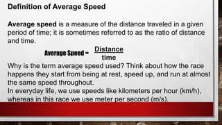 Definition of Average Speed
Average speed is a measure of the distance traveled in a given
period of time; it is sometimes referred to as the ratio of distance
and time.
Distance
time
Why is the term average speed used? Think about how the race
happens they start from being at rest, speed up, and run at almost
the same speed throughout.
In everyday life, we use speeds like kilometers per hour (km/h),
whereas in this race we use meter per second (m/s).
Average Speed =
 