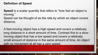 Definition of Speed
Speed is a scalar quantity that refers to “how fast an object is
moving.”
Speed can be thought of as the rate by which an object covers
distance.
A fast-moving object has a high speed and covers a relatively
long distance in a short amount of time. Contrast this to a slow-
moving object that has a low speed and covers a relatively
small amount of distance in the same amount of time. An object
with no movement at all has a zero speed.
 