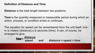 Definition of Distance and Time
Distance is the total length between two positions.
Time is the quantity measured or measurable period during which an
action, process, or condition exists or continues.
The equation for speed can be remembered from the unit itself: m/s–
m is meters (distance),s is seconds (time). It can, of course, be
arranged to give:
distance
speed and distance = speed × time
Time =
 
