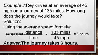 Example 3:Rey drives at an average of 45
mph on a journey of 135 miles. How long
does the journey would take?
Solution:
Using the average speed formula:
distance 135 miles
time 45 mph
Answer:The journey takes 3 hours.
Average Speed = = = 3 hours
 