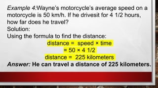 Example 4:Wayne’s motorcycle’s average speed on a
motorcycle is 50 km/h. If he drivesit for 4 1/2 hours,
how far does he travel?
Solution:
Using the formula to find the distance:
distance = speed × time
= 50 × 4 1/2
distance = 225 kilometers
Answer: He can travel a distance of 225 kilometers.
 