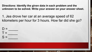 Directions: Identify the given data in each problem and the
unknown to be solved. Write your answer on your answer sheet.
1. Jea drove her car at an average speed of 62
kilometers per hour for 3 hours. How far did she go?
D = _____
T = _____
S = _____
 