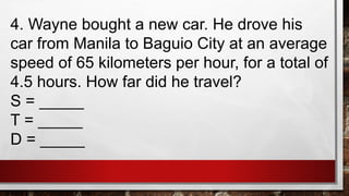 4. Wayne bought a new car. He drove his
car from Manila to Baguio City at an average
speed of 65 kilometers per hour, for a total of
4.5 hours. How far did he travel?
S = _____
T = _____
D = _____
 