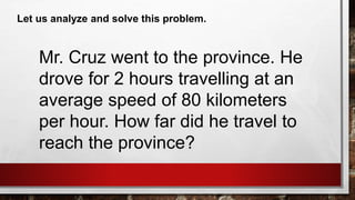 Let us analyze and solve this problem.
Mr. Cruz went to the province. He
drove for 2 hours travelling at an
average speed of 80 kilometers
per hour. How far did he travel to
reach the province?
 