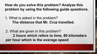 How do you solve this problem? Analyze this
problem by using the following guide questions.
1. What is asked in the problem?
The distance that Mr. Cruz travelled.
2. What are given in this problem?
2 hours which refers to time, 80 kilometers
per hour which is the average speed
 