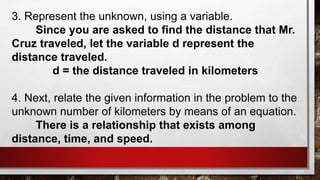 3. Represent the unknown, using a variable.
Since you are asked to find the distance that Mr.
Cruz traveled, let the variable d represent the
distance traveled.
d = the distance traveled in kilometers
4. Next, relate the given information in the problem to the
unknown number of kilometers by means of an equation.
There is a relationship that exists among
distance, time, and speed.
 