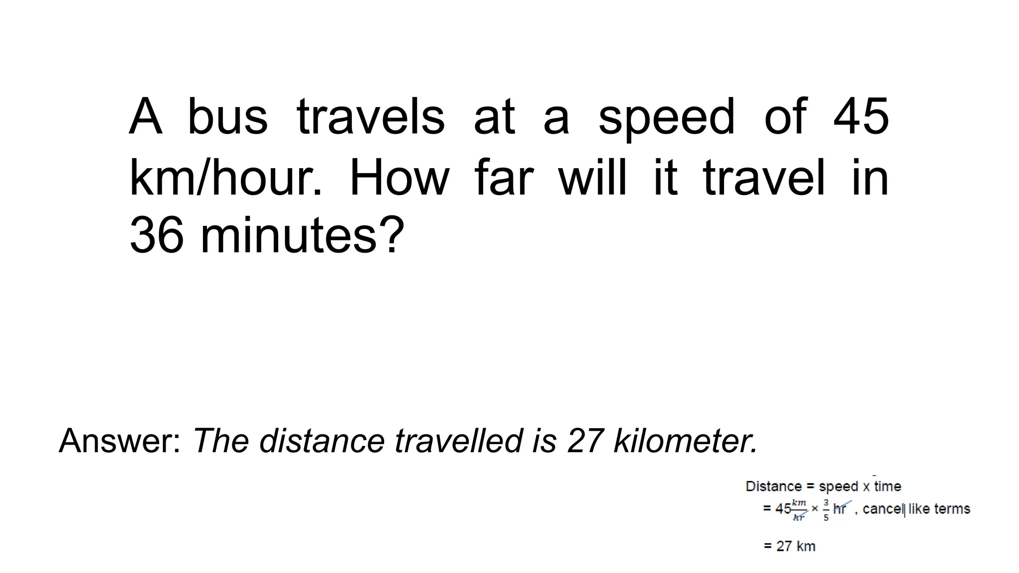A bus travels at a speed of 45
km/hour. How far will it travel in
36 minutes?
Answer: The distance travelled is 27 kilometer.
 