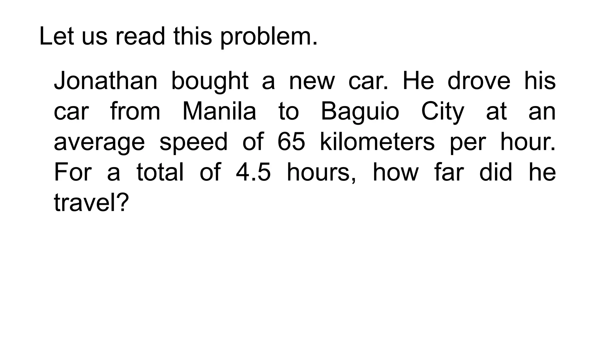 Let us read this problem.
Jonathan bought a new car. He drove his
car from Manila to Baguio City at an
average speed of 65 kilometers per hour.
For a total of 4.5 hours, how far did he
travel?
 