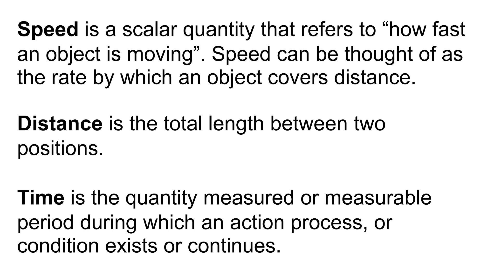 Speed is a scalar quantity that refers to “how fast
an object is moving”. Speed can be thought of as
the rate by which an object covers distance.
Distance is the total length between two
positions.
Time is the quantity measured or measurable
period during which an action process, or
condition exists or continues.
 