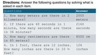 Directions: Answer the following questions by solving what is
asked in each item.
Questions Answer
1. How many meters are there in 2
kilometers?
2000
meters
2. If there are 60 seconds in 1
minute, how many seconds are there
in 36 minutes?
2160
seconds
3. How many centimeters are there
in 85 meters?
8500 cm
4. In 1 foot, there are 12 inches.
How many inches are there in 10 ½
feet?
126
inches
 