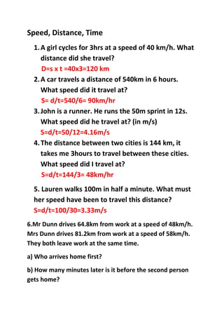Speed, Distance, Time
1.A girl cycles for 3hrs at a speed of 40 km/h. What
distance did she travel?
D=s x t =40x3=120 km
2.A car travels a distance of 540km in 6 hours.
What speed did it travel at?
S= d/t=540/6= 90km/hr
3.John is a runner. He runs the 50m sprint in 12s.
What speed did he travel at? (in m/s)
S=d/t=50/12=4.16m/s
4.The distance between two cities is 144 km, it
takes me 3hours to travel between these cities.
What speed did I travel at?
S=d/t=144/3= 48km/hr
5. Lauren walks 100m in half a minute. What must
her speed have been to travel this distance?
S=d/t=100/30=3.33m/s
6.Mr Dunn drives 64.8km from work at a speed of 48km/h.
Mrs Dunn drives 81.2km from work at a speed of 58km/h.
They both leave work at the same time.
a) Who arrives home first?
b) How many minutes later is it before the second person
gets home?
 