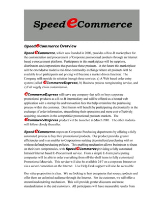 e
SpeedeCommerce Overview
     e
SpeedeCommerce, which was founded in 2000, provides a B-to-B marketplace for
the customization and procurement of Corporate promotional products through an Internet
based e-procurement platform. Participants in this marketplace will be suppliers,
distributors and corporations that purchase these products. In the future this marketplace
will be extended to model a real-time commodity exchange where all products will be
available to all participants and pricing will become a market driven function. The
Company will provide its solution through three services: a) A Web based order entry
               e
system (called CommerceExpress), b) Business process reengineering service, and
c) Full supply chain customization.

eCommerceExpress will serve any company that sells or buys corporate
promotional products as a B-to-B intermediary and will be offered as a hosted web
application with a startup fee and transaction fees that help streamline the purchasing
process within the customer. Distributors will benefit by participating electronically in the
exchange of order information, streamlining their operations and more cost-effectively
acquiring customers in the competitive promotional products markets. The
e  CommerceExpress product will be launched in March 2001. The other modules
will follow closely thereafter.

        e
SpeedeCommerce empowers Corporate Purchasing departments by offering a fully
automated process to buy their promotional products. Our product provides greater
efficiencies and is an enabler to Corporations seeking decentralized purchasing with or
without defined purchasing policies. This enabling mechanism allows businesses to focus
                                          e
on their core competencies, with SpeedeCommerce providing a fully automated
Intranet/Internet based E-Procurement service. From a simple E-Form participating
companies will be able to order everything from off-the-shelf items to fully customized
Promotional Materials. This service will also be available 24/7 on a corporate Intranet or
via a secure connection on the Internet. Live Help Desk support will also be accessible.

Our value proposition is clear. We are looking to host companies that source products and
offer them an unlimited audience through the Internet. For the customer, we will offer a
streamlined ordering mechanism. This will provide greater discounts and more
standardization in the end customers. All participants will have measurable results from
 