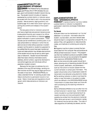 CONFIDENTIALITY OF
ELECTRONIC STUDENT
RECORDS The Federal Family Educational
Rights and Privacy Act of 1974 dictates the con-
tent, use of, and access to student record informa-
tion. The student record includes all materials
maintained by a school district or institution about
the student with the intent to aid in the educational
process. Natural parents, legal guardians, and
students (age 18 or older) have certain rights con-
cerning the contents and release of the student
record .
This law gives school or institution personnel
who have a legitimate educational interest access
to educational records upon receipt of an official
request from a school district or institution without
parent notification or parent authorization . These
records can be transferred to another public or pri-
vate school district or institution in which the stu-
dent is to be enrolled without parental or student
consent, but the parent or student is supposed to
be notified that the record has been transferred .
Local and state policies may dictate what portions
of the student record may be sent to other agen-
cies or institutions. Student record information
other than basic directory information (name,
address, phone number), cannot be disclosed to
non-school agencies and individuals without
parental or student consent.
Because the law does not address the com-
plexities of this new EDI technology, sending stu-
dent records via EDI may require legal opinions at
the state or local level . SPEEDE/ExPRESS pro-
vides a standard format for sending student data
likely to be found on a permanent record or tran-
script. State or local laws and regulations should
govern which data elements an institution can
transmit .
IMPLEMENTATION OF
THE SPEEDE/ExPRESS
FORMAT A series of events must occur before
a school district or institution is prepared to
participate in electronic exchange of data about
students .
To Send:
I .Student data must be maintained in an "on-line"
database in a computer. Information about the
student, courses taken, and other relevant data
should be kept in a longitudinal computer file, or a
series of files, with agreement on data structures,
codes, and methods of combining and using the
files .
2.Programs must be in place to extract the tran-
script data from the computer files and produce an
official printed transcript or record . This program
can then be modified to produce a properly coded
electronic file that can be converted to the agreed
upon electronic (SPEEDE/ExPRESS) format.
3.An on-line transcript order system should be in
place, allowing entry of identifying (student ID) and
control (copies, destination, and parameters-
such as instructions to include classes from the
current semester or school year) information . This
system should allow entry of destination codes for
transcripts to be delivered using electronic media .
4.The sending institution or district must have the
ability to map information in its system to codes
which are defined in the SPEEDE/ExPRESS format .
Transmission of codes allows faster and more effi-
cient processing by the receiving institution or
district.
5.The SPEEDE/ExPRESS format will differ from the
printed transcript in several ways . Some data ele-
ments included on a printed transcript (such as
student activities and club participation) might
possibly be omitted from the electronic transcript .
Other items sent as text in print (institution names,
for instance) may be sent as codes . The order of
data segments will definitely be altered, and the
 