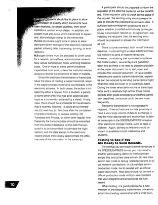 eras-should be in place to allow
etermination of exactly which transcripts have
been received, for which students, from which
institutions, and on which dates . In addition, the
system must also know which transcripts to expect
and acknowledge receipt of the transcripts .
7.Data structures ought to be in place to allow
semi-permanent storage of the electronic transcript
packet, allowing later processing, printing, or error
recovery.
8.Budget dollars must be allocated to cover costs
for a network, annual fees, administrative network
fees, actual transmission costs, and long distance
costs. One or more of these communications
capabilities must exist, unless the institution wishes
always to restrict transmissions to tape or diskette .
Since the electronic transmission of transcripts
takes the place of mailing a paper transcript, steps
in the paper process must have counterparts in the
electronic scheme. In both cases, the action is ini-
tiated by either a request from a student, a parent,
or some other entity that has prior approval (per-
haps as a convention adopted by a state) . In any
case, there should be a timetable for transmission
that is routinely followed. It could be (a) immedi-
ate, (b) next day, (c) two days after the completion
of grade processing or degree posting, (d)
Tuesdays and Fridays, or some other regular time .
Generally the transcript data should be extracted
from the student database on the date the tran-
script is to be transmitted (or perhaps the night
before), and the date stamp on the electronic
record should then closely approximate the effec-
tive date of the information in the transcript .
A participant should be prepared to inform the
requestor of the date the transcript will be transmit-
ted. If the requestor calls to check on the status of
the request, the sending entity should always be
able to provide the expected transmission date . If
sufficient acknowledgment procedures are in
place, whether provided automatically by the par-
ticular transmission network or, by agreement, pro-
vided by the recipient, then the sending entity
should be prepared to release that information
as well .
There is some overhead, both in staff time and
expense, in connecting to a value-added commer-
cial network to send or receive transcripts.
However, considering that transmission replaces
the postal system, several days are gained on
each end as there is no need to prepare and deliv-
er the paper document, nor to sort, open and
process the received document . If value-added
networks are used to transmit transcripts, expens-
es can be reduced by sending transcripts at night
when the rates are lower or on a periodic basis .
During the times when daily volume of transcripts
to be sent is relatively high and at those critical
periods after grade processing and before admis-
sion deadlines, transcripts could be sent more
frequently.
Electronic transmission is not necessarily
required. If two schools are in close proximity or
have a very large volume of data to exchange, it
may be more appropriate and economical to deliv-
er transcripts in the SPEEDE/ExPRESS format on
other electronic storage media, such as tape or
diskette. Again, delivery schedules should be
known or available to both institutions and
students.
Testing to See if You
Are Ready to Send Records .
To test that you are ready to send transcripts in
the SPEEDE/ExPRESS format, you may send to
another participating district or institution tran-
scripts that are (a) test data entirely, (b) real data
sent in test mode to debug related programs or try
out network connections, or (c) real data sent in
production mode, but in parallel with an official
paper document . Real data should not be sent in
official production mode until you are confident
that your programs and procedures are fully
tested.
When testing, it is good practice for a new
member of the electronic transmission process to
enter into a testing relationship with a small num-
 