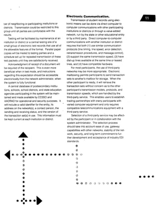ber of neighboring or participating institutions or
districts. Transmission could be restricted to this
group until all parties are comfortable with the
results.
Testing will be facilitated by maintenance at an
institution or district or a central testing site of a
small group of electronic test records that use all of
the allowable features of the format . Parallel paper
copies will be mailed to testing parties and a
schedule set up for repeated transmission of these
test packets until they are satisfactorily received .
Acknowledgment of receipt of a document will
be required of the recipient. This is even more
beneficial when in test mode, and instructions
regarding this expectation should be accessible
electronically from the network administrator, when
the system is fully functional.
A central database of postsecondary institu-
tions, schools, school districts, and state education
agencies participating in the system will be main-
tained and made available by CCSSO and
AACRAO for operational and security purposes . It
will include a valid identifier for the entity, its
address on the network(s), a contact person, the
sending and receiving status, and the version of
the transaction set(s) in use . This information must
be kept current at each institution or district .
1°
A&
A
Electronic Communication .
Transmission of student records using elec-
tronic means can be done via direct computer to
computer communications with other participating
institutions or districts or through a value-added
network, run by the state or other educational entity
or by a third party . Direct computer-to-computer
communications with another institution or district
requires that both (1) use similar communication
protocols (line timing, line speed, error detection,
retransmission procedures, and message control),
(2) support the same transmission speed, (3) have
dial-up lines available at the same time or leased
lines, and (4) have compatible hardware .
For most participants, the use of third-party
networks may be more appropriate . Electronic
mailboxing permits participants to send transaction
sets to another's mailbox for storage . When the
other participant is ready, it will retrieve the
transaction sets without concern as to the other
participant's transmission models, protocols, and
transmission speeds, which are handled by the
third-party service. This enables users to establish
trading partnerships with many participants with
varied computer equipment and only requires
compatible telecommunications equipment with a
third-party service.
Selection of a third-party service may be effect-
ed by the participant or in collaboration with the
system administrator. The selection process
should take into account ease of use, gateway
capabilities with other networks, stability of the net-
work, security, and long-term commitment to fur-
ther development and acceptance of industry ED]
standards.
a
•
	
• • >~'
 