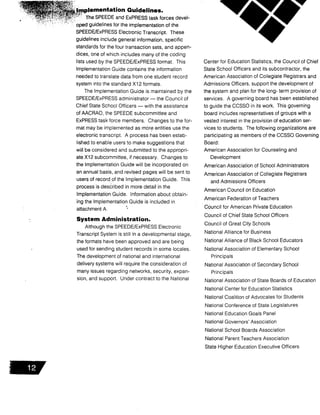 mplementation Guidelines.
The SPEEDE and ExPRESS task forces devel-
oped guidelines for the implementation of the
SPEEDE/ExPRESS Electronic Transcript. These
guidelines include general information, specific
standards for the four transaction sets, and appen-
dices, one of which includes many of the coding
lists used by the SPEEDE/ExPRESS format . This
Implementation Guide contains the information
needed to translate data from one student record
system into the standard X12 formats.
The Implementation Guide is maintained by the
SPEEDE/ExPRESS administrator - the Council of
Chief State School Officers - with the assistance
of AACRAO, the SPEEDE subcommittee and
ExPRESS task force members . Changes to the for-
mat may be implemented as more entities use the
electronic transcript . A process has been estab-
lished to enable users to make suggestions that
will be considered and submitted to the appropri-
ate X12 subcommittee, if necessary . Changes to
the Implementation Guide will be incorporated on
an annual basis, and revised pages will be sent to
users of record. of the Implementation Guide . This
process is described in more detail in the
Implementation Guide. Information about obtain-
ing the Implementation Guide is included in
attachment A .
System Administration .
Although the SPEEDE/ExPRESS Electronic
Transcript System is still in a developmental stage,
the formats have been approved and are being
used for sending student records in some locales .
The development of national and international
delivery systems will require the consideration of
many issues regarding networks, security, expan-
sion, and support . Under contract to the National
Center for Education Statistics, the Council of Chief
State School Officers and its subcontractor, the
American Association of Collegiate Registrars and
Admissions Officers, support the development of
the system and plan for the long- term provision of
services. A governing board has been established
to guide the CCSSO in its work . This governing
board includes representatives of groups with a
vested interest in the provision of education ser-
vices to students . The following organizations are
participating as members of the CCSSO Governing
Board :
American Association for Counseling and
Development
American Association of School Administrators
American Association of Collegiate Registrars
and Admissions Officers
American Council on Education
American Federation of Teachers
Council for American Private Education
Council of Chief State School Officers
Council of Great City Schools
National Alliance for Business
National Alliance of Black School Educators
National Association of Elementary School
Principals
National Association of Secondary School
Principals
National Association of State Boards of Education
National Center for Education Statistics
National Coalition of Advocates for Students
National Conference of State Legislatures
National Education Goals Panel
National Governors' Association
National School Boards Association
National Parent Teachers Association
State Higher Education Executive Officers
 