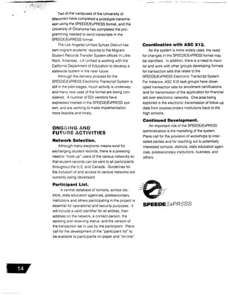 14
Two of the campuses of the University of
Wisconsin have completed a prototype transmis-
sion using the SPEEDE/ExPRESS format, and the
University of Oklahoma has completed the pro-
gramming needed to send transcripts in the
SPEEDE/ExPRESS format .
The Los Angeles Unified School District has
sent migrant students' records to the Migrant
Student Records Transfer System offices in Little
Rock, Arkansas. LA Unified is working with the
California Department of Education to develop a
statewide system in the near future .
Although the delivery process for the
SPEEDE/ExPRESS Electronic Transcript System is
still in the pilot stages, much activity is underway
and many new uses of the format are being con-
sidered . A number of EDI vendors have
expressed interest in the SPEEDE/ExPRESS sys-
tem, and are working to make implementation
more feasible and timely.
ONG iNG AND
FUTURE ACTIVITIES
Network Selection .
Although many electronic means exist for
exchanging student records, there is a pressing
need to "hook up" users of the various networks so
that student records can be sent to all participants
throughout the U .S . and Canada. Guidelines for
the inclusion of and access to various networks are
currently being developed.
Participant List .
A central database of schools, school dis-
tricts, state education agencies, postsecondary
institutions and others participating in the project is
essential for operational and security purposes . It
will include a valid identifier for all entities, their
address on the network, a contact person, the
sending and receiving status, and the version of
the transaction set in use by the participant . Plans
call for the development of the "participant list" to
be available to participants on paper and "on-line" .
Coordination with ASC X12 .
As the system is more widely used, the need
for changes in the SPEEDE/ExPRESS format may
be identified . In addition, there is a need to moni-
tor and work with other groups developing formats
for transaction sets that relate to the
SPEEDE/ExPRESS Electronic Transcript System.
For instance, ASC X12 task groups have devel-
oped transaction sets for enrollment certifications
and for transmission of the application for financial
aid over electronic networks. One area being
explored is the electronic transmission of follow-up
data from postsecondary institutions back to the
high schools .
Continued Development.
An important role of the SPEEDE/ExPRESS
administrators is the marketing of the system .
Plans call for the provision of workshops to inter-
ested parties and for reaching out to potentially
interested schools, districts, state education agen-
cies, postsecondary institutions, business, and
others.
SPEEDE=xPR-SS
 