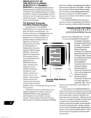 DEVELOPMENT OF
THE SPEEDE/ExPRESS
ELECTRONIC TRANSCRi
SYSTEM The SPEEDE/ExPRESS Electronic
Transcript System consists of two components:
1) formats for the standard transcript and related
processes to request and acknowledge receipt of
a transcript, and 2) the electronic means for trans-
mitting the transcript . The development of each of
these is described below .
The Standard Transcript
and Other Related Formats .
The development of the SPEEDE/
ExPRESS Electronic Transcript formats repre-
sents the efforts of several groups . The
American Association of Collegiate Registrars
and Admissions Officers (AACRAO) with
assistance from the National Center for
Education Statistics (NOES) of the U .S.
Department of Education
sponsored the Committee
on Standardization of
Postsecondary Education
Electronic Data Exchange
(SPEEDE), which partici-
pated in the development
of the standard formats
and is responsible for the
application of the
SPEEDE/ExPRESS for-
mats to postsecondary
student transcripts.
AACRAO membership
includes over 2,300
member institutions pri-
marily in the U .S. and
Canada. These postsec-
ondary institutions are
implementing the process
of transmitting the student
academic record in this standard format over elec-
tronic networks.
NOES and the Council of Chief State School
Officers (CCSSO) led the efforts to make the
SPEEDE/ExPRESS formats applicable for
prekindergarten through Grade 12 student
records . The Exchange of Permanent Records
Electronically for Students and Schools (ExPRESS)
Jensen High School
Format
task force consisted of representatives of state ai
local education agencies in five states . The task
force worked to ensure that the format included
key information for prekindergarten/elementary/
secondary students and to make the system
appropriate for schools, school districts, and stag
education agencies .
The SPEEDE/ExPRESS formats were devel-
oped according to the guidelines of the Americar
National Standards Institute's (ANSI) Accredited
TRANSLATION SOFTWAR
C.. a 0 • • 0 00000
(SPEEDE/ExPRESS Forma
Standards Committee (ASC X12). The ASC
X 12 approves standards for the electronic
transmission of standard
documents (called transa(
tion sets). The format for
the Student Educational
Record (Transcript)
Transaction Set (130) was
approved by the ASC X12
in February 1992 . Format;
for the Student Educationa
Record (Transcript)
Acknowledgment
Transaction Set (131), the
Request for Student
Educational Record
(Transcript) Transaction SE
(146), and the Response ti
Request for Student
Educational Record
(Transcript) Transaction Si
(147) were approved in
September 1992. Each of
these formats is described in more detail in the
next section .
A major benefit of the SPEEDE/ExPRESS for-
mats is that districts and institutions using the star
dard formats to send and receive student records
will be better able to interpret information from
other agencies and institutions . Software can be
written or purchased to translate information aboL
a student from a school district or institution's
existing student record system into the standard
format for sending the data. Similarly, software
can be used for translating data received about a
student into the receiving school district or institu-
tion's format for incorporation into their student
record system.
 