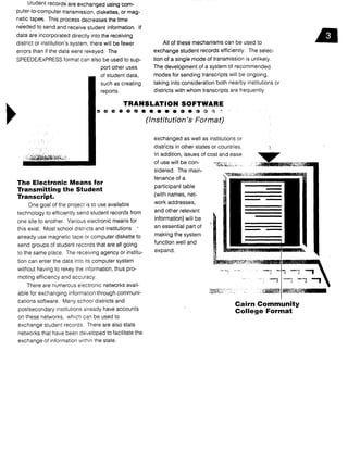 Student records are exchanged using com-
puter-to-computer transmission, diskettes, or mag-
netic tapes. This process decreases the time
needed to send and receive student information . If
data are incorporated directly into the receiving
district or institution's system, there will be fewer
errors than if the data were rekeyed . The
SPEEDE/ExPRESS format can also be used to sup-
port other uses
of student data,
such as creating
reports.
The Electronic Means for
Transmitting the Student
Transcript.
One goal of the project is to use available
technology to efficiently send student records from
one site to another. Various electronic means for
this exist. Most school districts and institutions
already use magnetic tape or computer diskette to
send groups of student records that are all going
to the same place . The receiving agency or institu-
tion can enter the data into its computer system
without having to rekey the information, thus pro-
moting efficiency and accuracy .
There are numerous electronic networks avail-
able for exchanging information through communi-
cations software . Many school districts and
postsecondary institutions already have accounts
on these networks, which can be used to
exchange student records . There are also state
networks that have been developed to facilitate the
exchange of information within the state .
All of these mechanisms can be used to
exchange student records efficiently . The selec-
tion of a single mode of transmission is unlikely.
The development of a system of recommended
modes for sending transcripts will be ongoing,
taking into consideration both nearby institutions or
districts with whom transcripts are frequently
TRANSLATION SOFTWARE
(Institution's Format)
exchanged as well as institutions or
districts in other states or countries .
In addition, issues of cost and ease
of use will be con-
sidered. The main-
tenance of a
participant table
(with names, net-
work addresses,
and other relevant
information) will be
an essential part of
making the system
function well and
expand .
Cairn Community
College Format
 